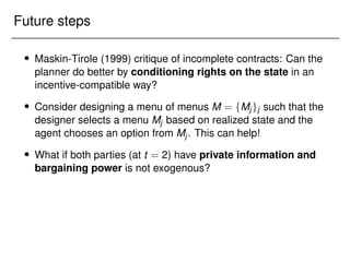 Future steps
 Maskin-Tirole (1999) critique of incomplete contracts: Can the
planner do better by conditioning rights on the state in an
incentive-compatible way?
 Consider designing a menu of menus M = fMjgj such that the
designer selects a menu Mj based on realized state and the
agent chooses an option from Mj. This can help!
 What if both parties (at t = 2) have private information and
bargaining power is not exogenous?
 