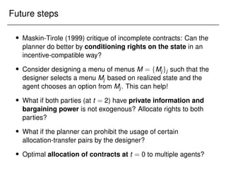 Future steps
 Maskin-Tirole (1999) critique of incomplete contracts: Can the
planner do better by conditioning rights on the state in an
incentive-compatible way?
 Consider designing a menu of menus M = fMjgj such that the
designer selects a menu Mj based on realized state and the
agent chooses an option from Mj. This can help!
 What if both parties (at t = 2) have private information and
bargaining power is not exogenous? Allocate rights to both
parties?
 What if the planner can prohibit the usage of certain
allocation-transfer pairs by the designer?
 Optimal allocation of contracts at t = 0 to multiple agents?
 