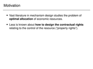 Motivation
 Vast literature in mechanism design studies the problem of
optimal allocation of economic resources.
 Less is known about how to design the contractual rights
relating to the control of the resource (“property rights”).
 
