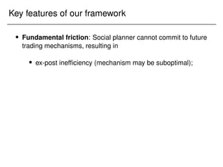 Key features of our framework
 Fundamental friction: Social planner cannot commit to future
trading mechanisms, resulting in
 ex-post inefficiency (mechanism may be suboptimal);
 