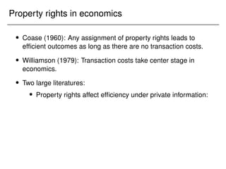 Property rights in economics
 Coase (1960): Any assignment of property rights leads to
efficient outcomes as long as there are no transaction costs.
 Williamson (1979): Transaction costs take center stage in
economics.
 Two large literatures:
 Property rights affect efficiency under private information:
 