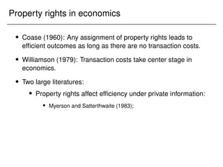 Property rights in economics
 Coase (1960): Any assignment of property rights leads to
efficient outcomes as long as there are no transaction costs.
 Williamson (1979): Transaction costs take center stage in
economics.
 Two large literatures:
 Property rights affect efficiency under private information:
 Myerson and Satterthwaite (1983);
 