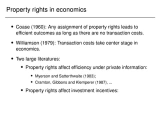 Property rights in economics
 Coase (1960): Any assignment of property rights leads to
efficient outcomes as long as there are no transaction costs.
 Williamson (1979): Transaction costs take center stage in
economics.
 Two large literatures:
 Property rights affect efficiency under private information:
 Myerson and Satterthwaite (1983);
 Cramton, Gibbons and Klemperer (1987), ...
 Property rights affect investment incentives:
 
