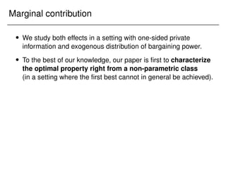 Marginal contribution
 We study both effects in a setting with one-sided private
information and exogenous distribution of bargaining power.
 To the best of our knowledge, our paper is first to characterize
the optimal property right from a non-parametric class
(in a setting where the first best cannot in general be achieved).
 
