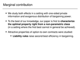 Marginal contribution
 We study both effects in a setting with one-sided private
information and exogenous distribution of bargaining power.
 To the best of our knowledge, our paper is first to characterize
the optimal property right from a non-parametric class
(in a setting where the first best cannot in general be achieved).
 Attractive properties of option-to-own contracts were studied:
 Liability rules raise second-best efficiency in bargaining.
 