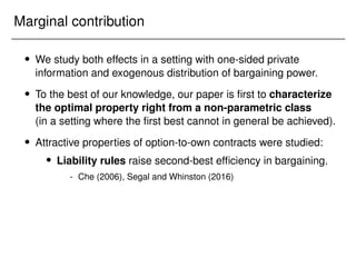 Marginal contribution
 We study both effects in a setting with one-sided private
information and exogenous distribution of bargaining power.
 To the best of our knowledge, our paper is first to characterize
the optimal property right from a non-parametric class
(in a setting where the first best cannot in general be achieved).
 Attractive properties of option-to-own contracts were studied:
 Liability rules raise second-best efficiency in bargaining.
- Che (2006), Segal and Whinston (2016)
 