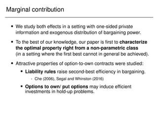 Marginal contribution
 We study both effects in a setting with one-sided private
information and exogenous distribution of bargaining power.
 To the best of our knowledge, our paper is first to characterize
the optimal property right from a non-parametric class
(in a setting where the first best cannot in general be achieved).
 Attractive properties of option-to-own contracts were studied:
 Liability rules raise second-best efficiency in bargaining.
- Che (2006), Segal and Whinston (2016)
 Options to own/ put options may induce efficient
investments in hold-up problems.
 