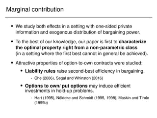 Marginal contribution
 We study both effects in a setting with one-sided private
information and exogenous distribution of bargaining power.
 To the best of our knowledge, our paper is first to characterize
the optimal property right from a non-parametric class
(in a setting where the first best cannot in general be achieved).
 Attractive properties of option-to-own contracts were studied:
 Liability rules raise second-best efficiency in bargaining.
- Che (2006), Segal and Whinston (2016)
 Options to own/ put options may induce efficient
investments in hold-up problems.
- Hart (1995), Nöldeke and Schmidt (1995, 1998), Maskin and Tirole
(1999b)
 