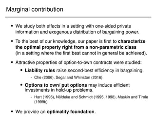 Marginal contribution
 We study both effects in a setting with one-sided private
information and exogenous distribution of bargaining power.
 To the best of our knowledge, our paper is first to characterize
the optimal property right from a non-parametric class
(in a setting where the first best cannot in general be achieved).
 Attractive properties of option-to-own contracts were studied:
 Liability rules raise second-best efficiency in bargaining.
- Che (2006), Segal and Whinston (2016)
 Options to own/ put options may induce efficient
investments in hold-up problems.
- Hart (1995), Nöldeke and Schmidt (1995, 1998), Maskin and Tirole
(1999b)
 We provide an optimality foundation.
 