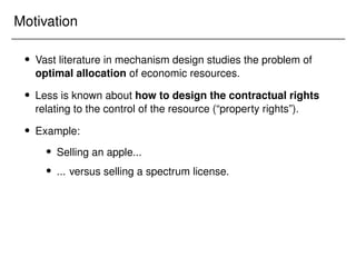 Motivation
 Vast literature in mechanism design studies the problem of
optimal allocation of economic resources.
 Less is known about how to design the contractual rights
relating to the control of the resource (“property rights”).
 Example:
 Selling an apple...
 ... versus selling a spectrum license.
 