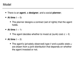 Model
 There is an agent, a designer, and a social planner;
 At time t = 0:
 The planner designs a contract (set of rights) that the agent
holds.
 At time t = 1:
 The agent decides whether to invest at (sunk) cost c  0;
 At time t = 2:
 The agent’s (privately observed) type  and a public state !
are drawn from a joint distribution that depends on whether
the agent invested or not.
 