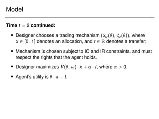 Model
Time t = 2 continued:
 Designer chooses a trading mechanism (x!(); t!()), where
x 2 [0; 1] denotes an allocation, and t 2 R denotes a transfer;
 Mechanism is chosen subject to IC and IR constraints, and must
respect the rights that the agent holds.
 Designer maximizes V(; !) x + t, where  0.
 Agent’s utility is  x t.
 