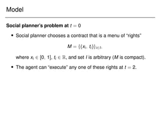 Model
Social planner’s problem at t = 0
 Social planner chooses a contract that is a menu of “rights”
M = f(xi; ti)gi2I;
where xi 2 [0; 1], ti 2 R, and set I is arbitrary (M is compact).
 The agent can “execute” any one of these rights at t = 2.
 