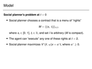 Model
Social planner’s problem at t = 0
 Social planner chooses a contract that is a menu of “rights”
M = f(xi; ti)gi2I;
where xi 2 [0; 1], ti 2 R, and set I is arbitrary (M is compact).
 The agent can “execute” any one of these rights at t = 2.
 Social planner maximizes V?
(; !)x + ?
t, where ?
 0.
 