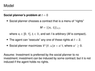 Model
Social planner’s problem at t = 0
 Social planner chooses a contract that is a menu of “rights”
M = f(xi; ti)gi2I;
where xi 2 [0; 1], ti 2 R, and set I is arbitrary (M is compact).
 The agent can “execute” any one of these rights at t = 2.
 Social planner maximizes V?
(; !)x + ?
t, where ?
 0.
Assume: Investment is preferred by the social planner to no
investment; investment can be induced by some contract; but it is not
induced if the agent holds no rights.
 
