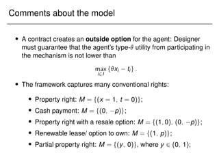 Comments about the model
 A contract creates an outside option for the agent: Designer
must guarantee that the agent’s type- utility from participating in
the mechanism is not lower than
max
i2I
fxi tig:
 The framework captures many conventional rights:
 Property right: M = f(x = 1; t = 0)g;
 Cash payment: M = f(0; p)g;
 Property right with a resale option: M = f(1;0); (0; p)g;
 Renewable lease/ option to own: M = f(1; p)g;
 Partial property right: M = f(y; 0)g, where y 2 (0; 1);
 