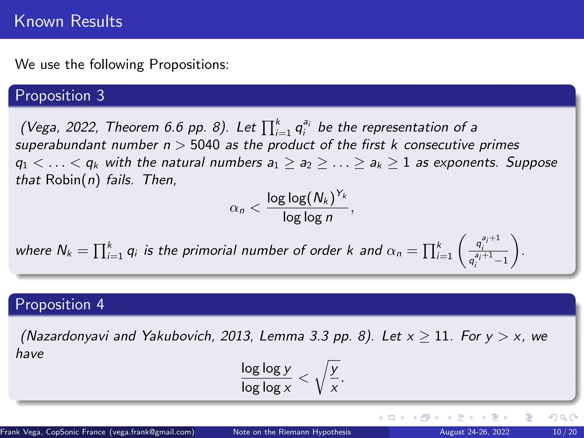 Known Results
We use the following Propositions:
Proposition 3
(Vega, 2022, Theorem 6.6 pp. 8). Let
Qk
i=1 qai
i be the representation of a
superabundant number n > 5040 as the product of the first k consecutive primes
q1 < . . . < qk with the natural numbers a1 ≥ a2 ≥ . . . ≥ ak ≥ 1 as exponents. Suppose
that Robin(n) fails. Then,
αn <
log log(Nk )Yk
log log n
,
where Nk =
Qk
i=1 qi is the primorial number of order k and αn =
Qk
i=1

q
ai +1
i
q
ai +1
i
−1

.
Proposition 4
(Nazardonyavi and Yakubovich, 2013, Lemma 3.3 pp. 8). Let x ≥ 11. For y  x, we
have
log log y
log log x

r
y
x
.
Frank Vega, CopSonic France (vega.frank@gmail.com) Note on the Riemann Hypothesis August 24-26, 2022 10 / 20
 