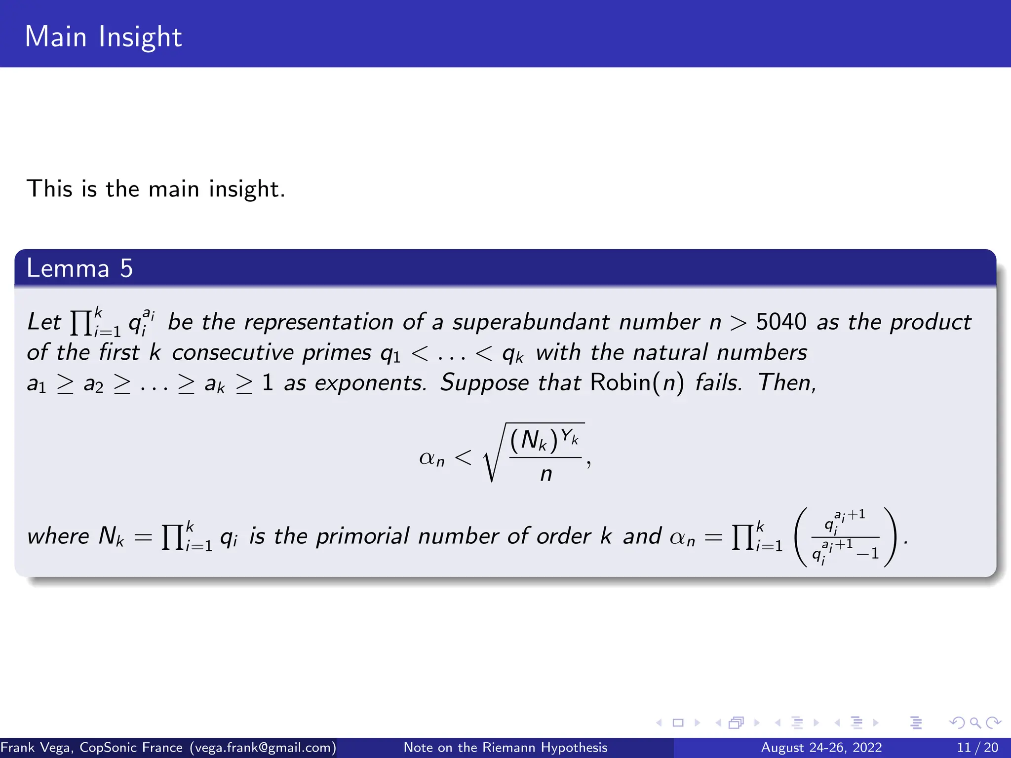 Main Insight
This is the main insight.
Lemma 5
Let
Qk
i=1 qai
i be the representation of a superabundant number n  5040 as the product
of the first k consecutive primes q1  . . .  qk with the natural numbers
a1 ≥ a2 ≥ . . . ≥ ak ≥ 1 as exponents. Suppose that Robin(n) fails. Then,
αn 
r
(Nk )Yk
n
,
where Nk =
Qk
i=1 qi is the primorial number of order k and αn =
Qk
i=1

q
ai +1
i
q
ai +1
i
−1

.
Frank Vega, CopSonic France (vega.frank@gmail.com) Note on the Riemann Hypothesis August 24-26, 2022 11 / 20
 