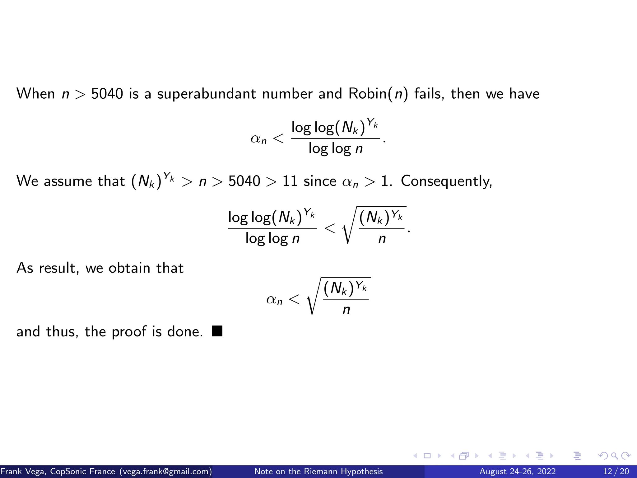 When n  5040 is a superabundant number and Robin(n) fails, then we have
αn 
log log(Nk )Yk
log log n
.
We assume that (Nk )Yk  n  5040  11 since αn  1. Consequently,
log log(Nk )Yk
log log n

r
(Nk )Yk
n
.
As result, we obtain that
αn 
r
(Nk )Yk
n
and thus, the proof is done. ■
Frank Vega, CopSonic France (vega.frank@gmail.com) Note on the Riemann Hypothesis August 24-26, 2022 12 / 20
 