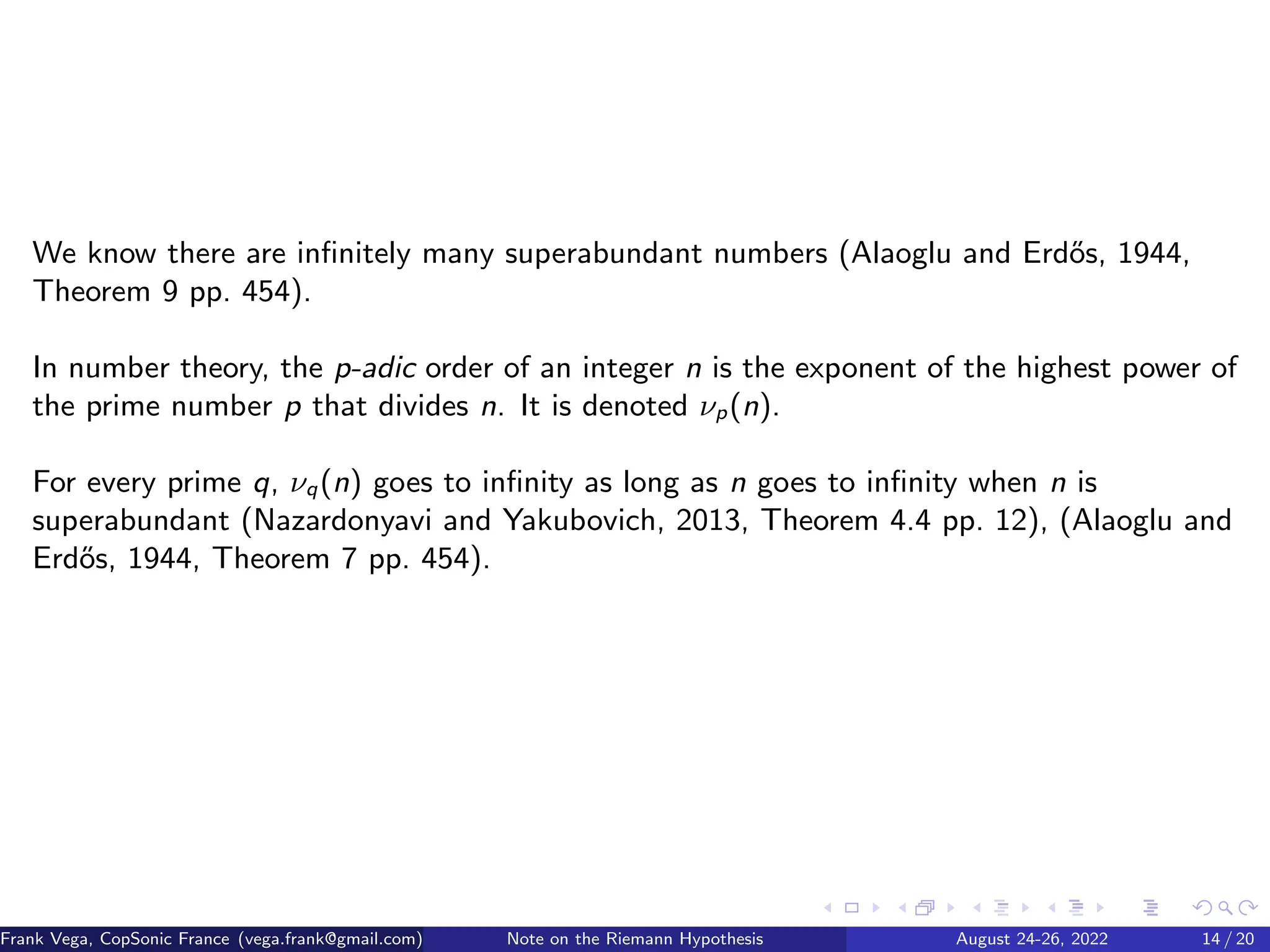 We know there are infinitely many superabundant numbers (Alaoglu and Erdős, 1944,
Theorem 9 pp. 454).
In number theory, the p-adic order of an integer n is the exponent of the highest power of
the prime number p that divides n. It is denoted νp(n).
For every prime q, νq(n) goes to infinity as long as n goes to infinity when n is
superabundant (Nazardonyavi and Yakubovich, 2013, Theorem 4.4 pp. 12), (Alaoglu and
Erdős, 1944, Theorem 7 pp. 454).
Frank Vega, CopSonic France (vega.frank@gmail.com) Note on the Riemann Hypothesis August 24-26, 2022 14 / 20
 