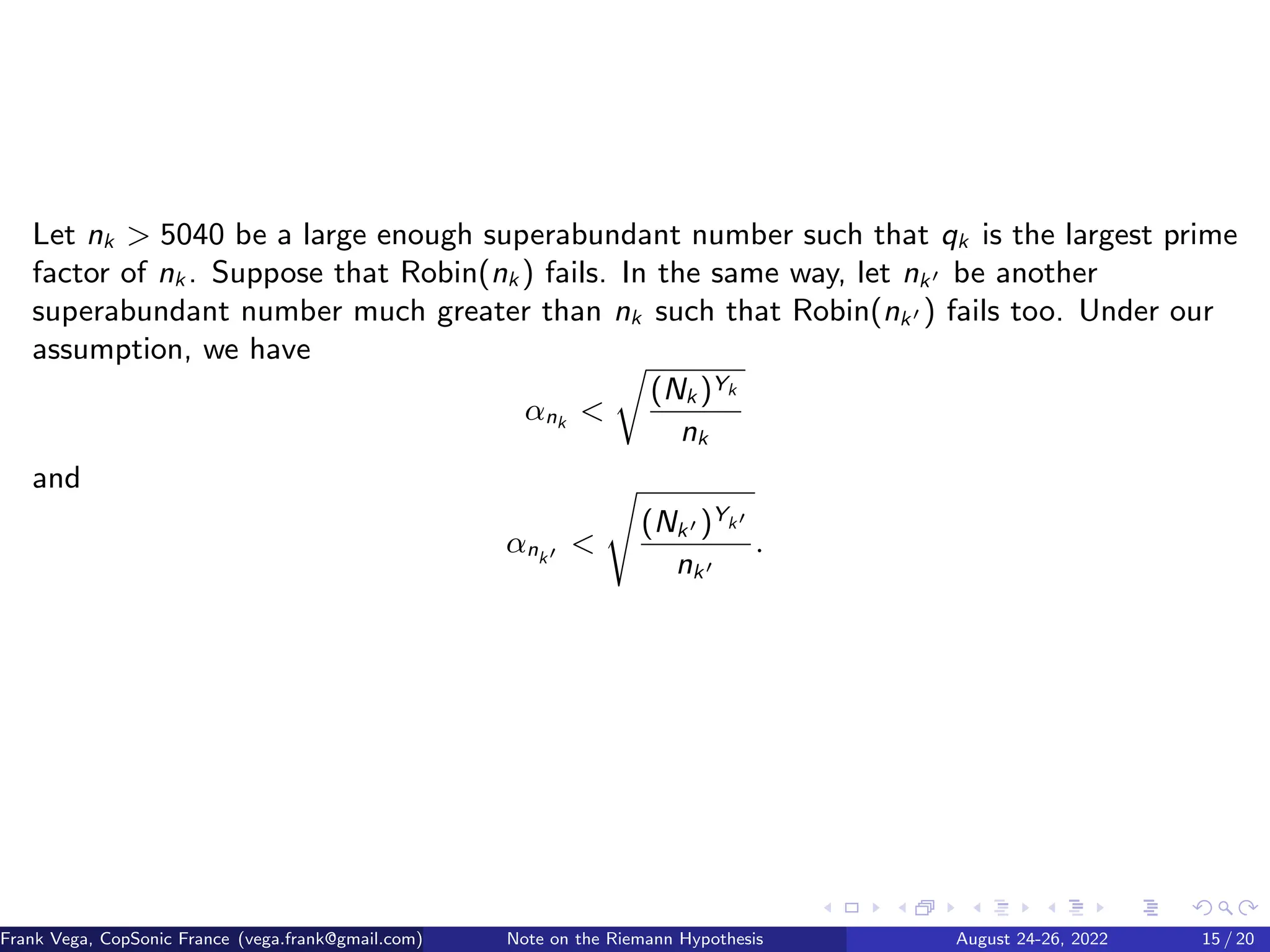 Let nk  5040 be a large enough superabundant number such that qk is the largest prime
factor of nk . Suppose that Robin(nk ) fails. In the same way, let nk′ be another
superabundant number much greater than nk such that Robin(nk′ ) fails too. Under our
assumption, we have
αnk 
r
(Nk )Yk
nk
and
αnk′ 
s
(Nk′ )Yk′
nk′
.
Frank Vega, CopSonic France (vega.frank@gmail.com) Note on the Riemann Hypothesis August 24-26, 2022 15 / 20
 