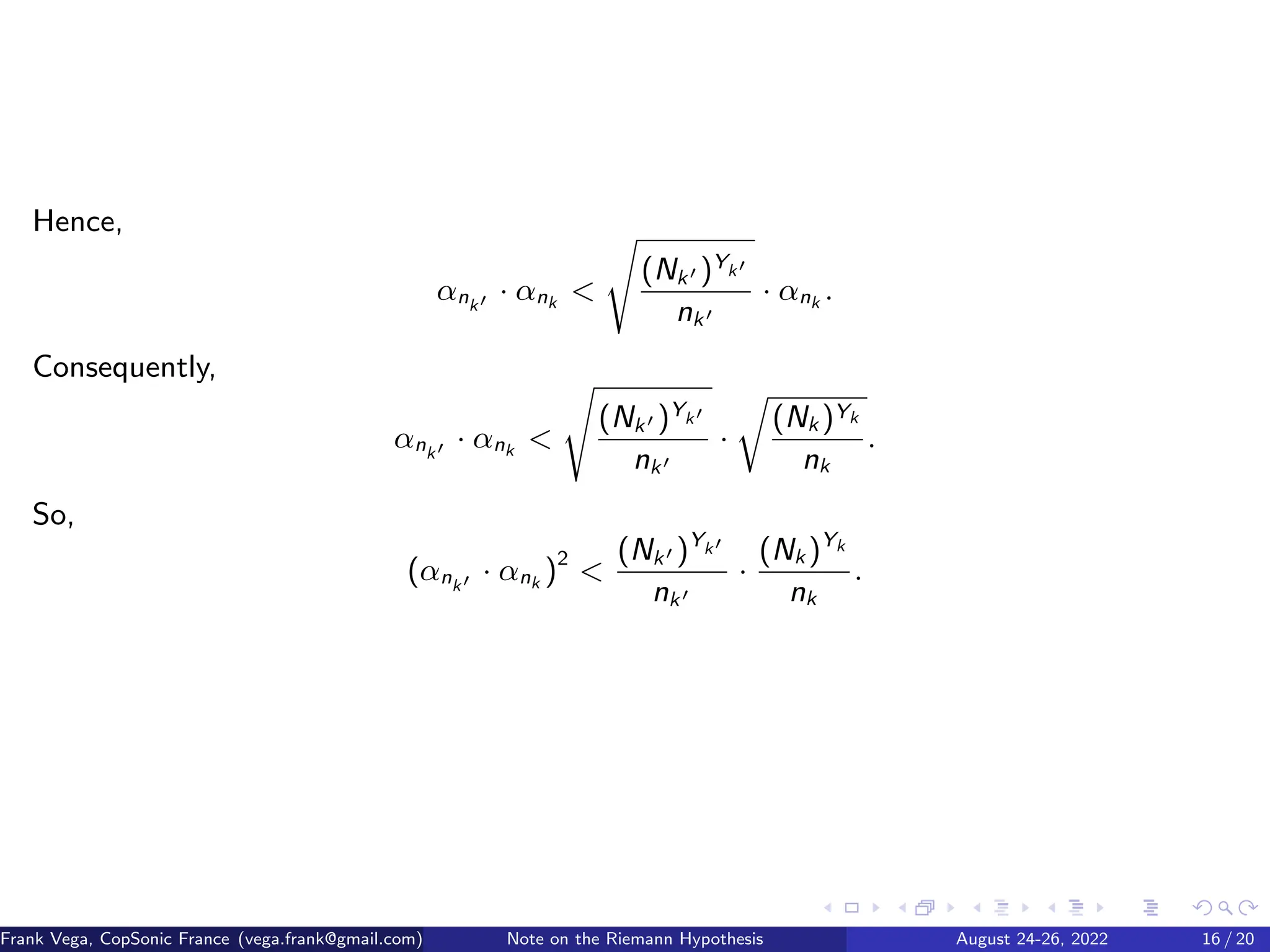 Hence,
αnk′ · αnk 
s
(Nk′ )Yk′
nk′
· αnk .
Consequently,
αnk′ · αnk 
s
(Nk′ )Yk′
nk′
·
r
(Nk )Yk
nk
.
So,
(αnk′ · αnk )2

(Nk′ )Yk′
nk′
·
(Nk )Yk
nk
.
Frank Vega, CopSonic France (vega.frank@gmail.com) Note on the Riemann Hypothesis August 24-26, 2022 16 / 20
 