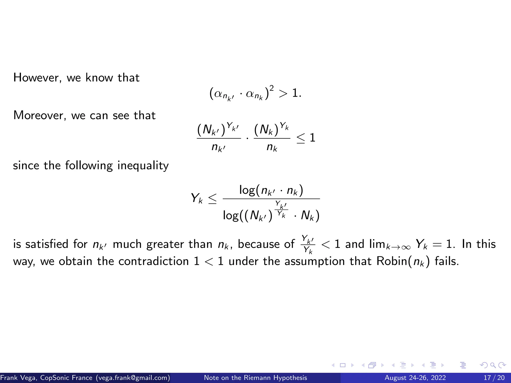 However, we know that
(αnk′ · αnk )2
 1.
Moreover, we can see that
(Nk′ )Yk′
nk′
·
(Nk )Yk
nk
≤ 1
since the following inequality
Yk ≤
log(nk′ · nk )
log((Nk′ )
Y
k′
Yk · Nk )
is satisfied for nk′ much greater than nk , because of
Yk′
Yk
 1 and limk→∞ Yk = 1. In this
way, we obtain the contradiction 1  1 under the assumption that Robin(nk ) fails.
Frank Vega, CopSonic France (vega.frank@gmail.com) Note on the Riemann Hypothesis August 24-26, 2022 17 / 20
 
