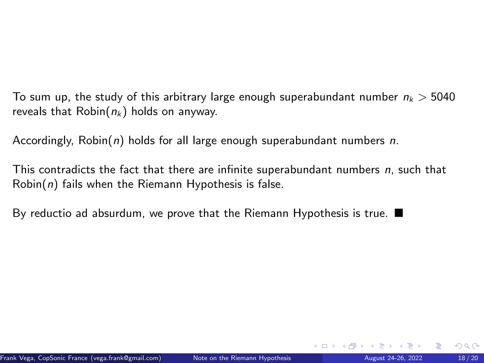 To sum up, the study of this arbitrary large enough superabundant number nk  5040
reveals that Robin(nk ) holds on anyway.
Accordingly, Robin(n) holds for all large enough superabundant numbers n.
This contradicts the fact that there are infinite superabundant numbers n, such that
Robin(n) fails when the Riemann Hypothesis is false.
By reductio ad absurdum, we prove that the Riemann Hypothesis is true. ■
Frank Vega, CopSonic France (vega.frank@gmail.com) Note on the Riemann Hypothesis August 24-26, 2022 18 / 20
 