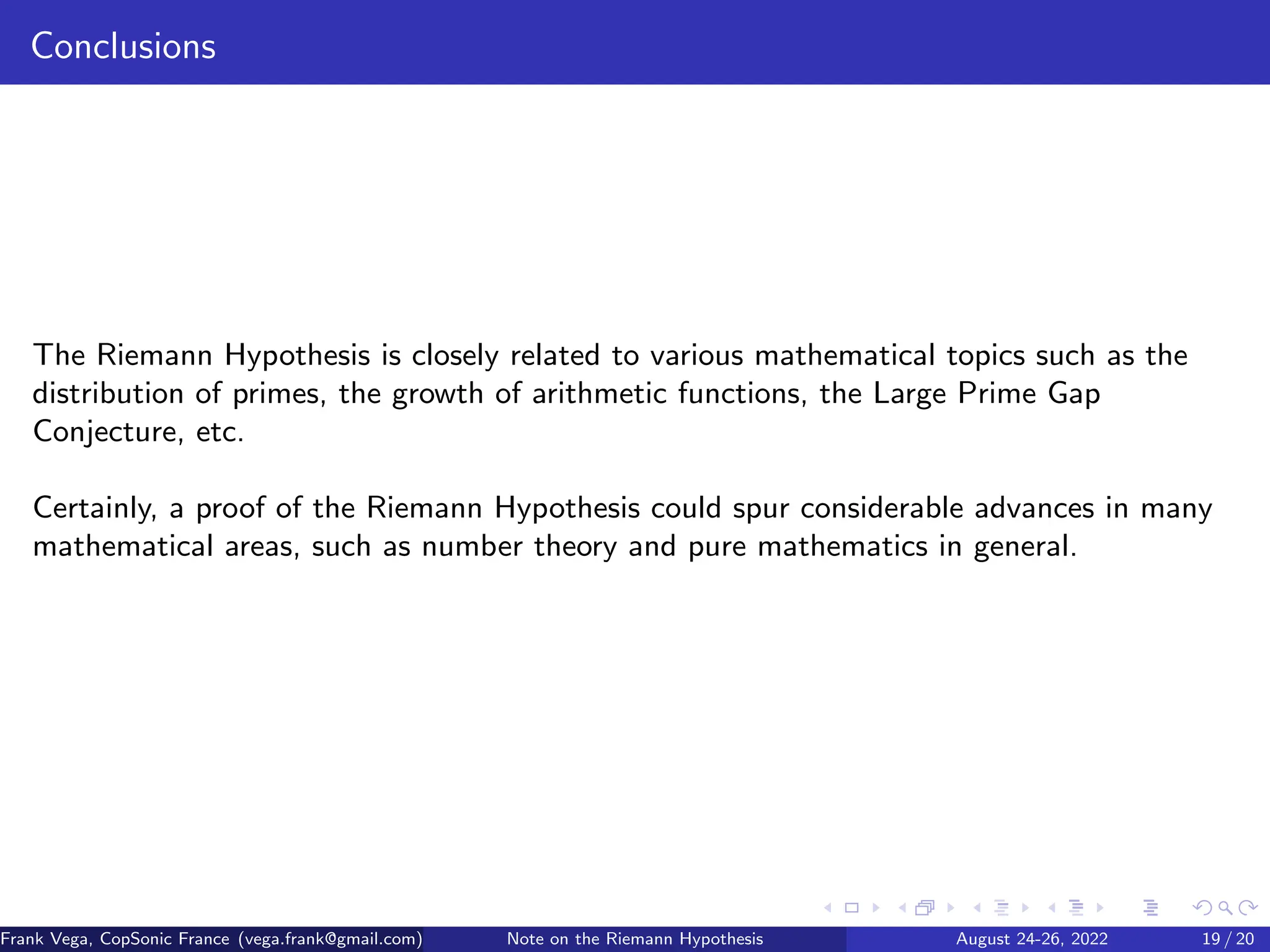 Conclusions
The Riemann Hypothesis is closely related to various mathematical topics such as the
distribution of primes, the growth of arithmetic functions, the Large Prime Gap
Conjecture, etc.
Certainly, a proof of the Riemann Hypothesis could spur considerable advances in many
mathematical areas, such as number theory and pure mathematics in general.
Frank Vega, CopSonic France (vega.frank@gmail.com) Note on the Riemann Hypothesis August 24-26, 2022 19 / 20
 