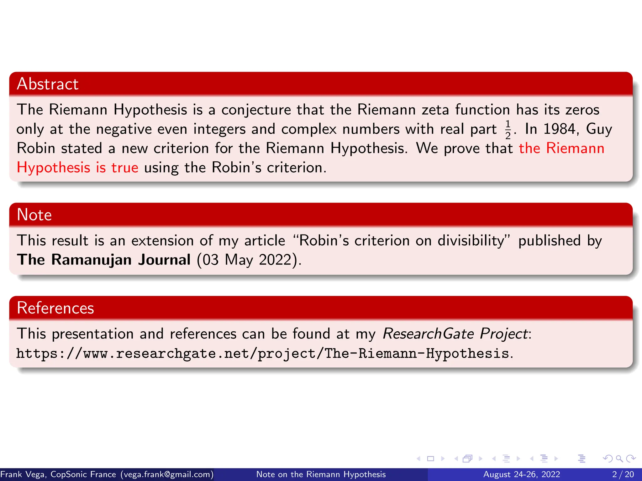 Abstract
The Riemann Hypothesis is a conjecture that the Riemann zeta function has its zeros
only at the negative even integers and complex numbers with real part 1
2
. In 1984, Guy
Robin stated a new criterion for the Riemann Hypothesis. We prove that the Riemann
Hypothesis is true using the Robin’s criterion.
Note
This result is an extension of my article “Robin’s criterion on divisibility” published by
The Ramanujan Journal (03 May 2022).
References
This presentation and references can be found at my ResearchGate Project:
https://www.researchgate.net/project/The-Riemann-Hypothesis.
Frank Vega, CopSonic France (vega.frank@gmail.com) Note on the Riemann Hypothesis August 24-26, 2022 2 / 20
 