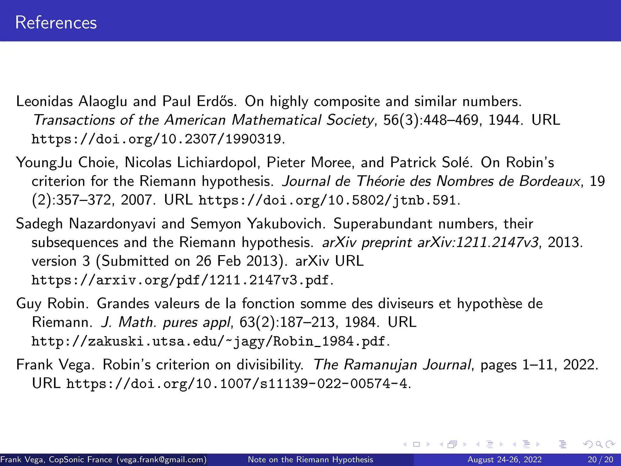 References
Leonidas Alaoglu and Paul Erdős. On highly composite and similar numbers.
Transactions of the American Mathematical Society, 56(3):448–469, 1944. URL
https://doi.org/10.2307/1990319.
YoungJu Choie, Nicolas Lichiardopol, Pieter Moree, and Patrick Solé. On Robin’s
criterion for the Riemann hypothesis. Journal de Théorie des Nombres de Bordeaux, 19
(2):357–372, 2007. URL https://doi.org/10.5802/jtnb.591.
Sadegh Nazardonyavi and Semyon Yakubovich. Superabundant numbers, their
subsequences and the Riemann hypothesis. arXiv preprint arXiv:1211.2147v3, 2013.
version 3 (Submitted on 26 Feb 2013). arXiv URL
https://arxiv.org/pdf/1211.2147v3.pdf.
Guy Robin. Grandes valeurs de la fonction somme des diviseurs et hypothèse de
Riemann. J. Math. pures appl, 63(2):187–213, 1984. URL
http://zakuski.utsa.edu/~jagy/Robin_1984.pdf.
Frank Vega. Robin’s criterion on divisibility. The Ramanujan Journal, pages 1–11, 2022.
URL https://doi.org/10.1007/s11139-022-00574-4.
Frank Vega, CopSonic France (vega.frank@gmail.com) Note on the Riemann Hypothesis August 24-26, 2022 20 / 20
 