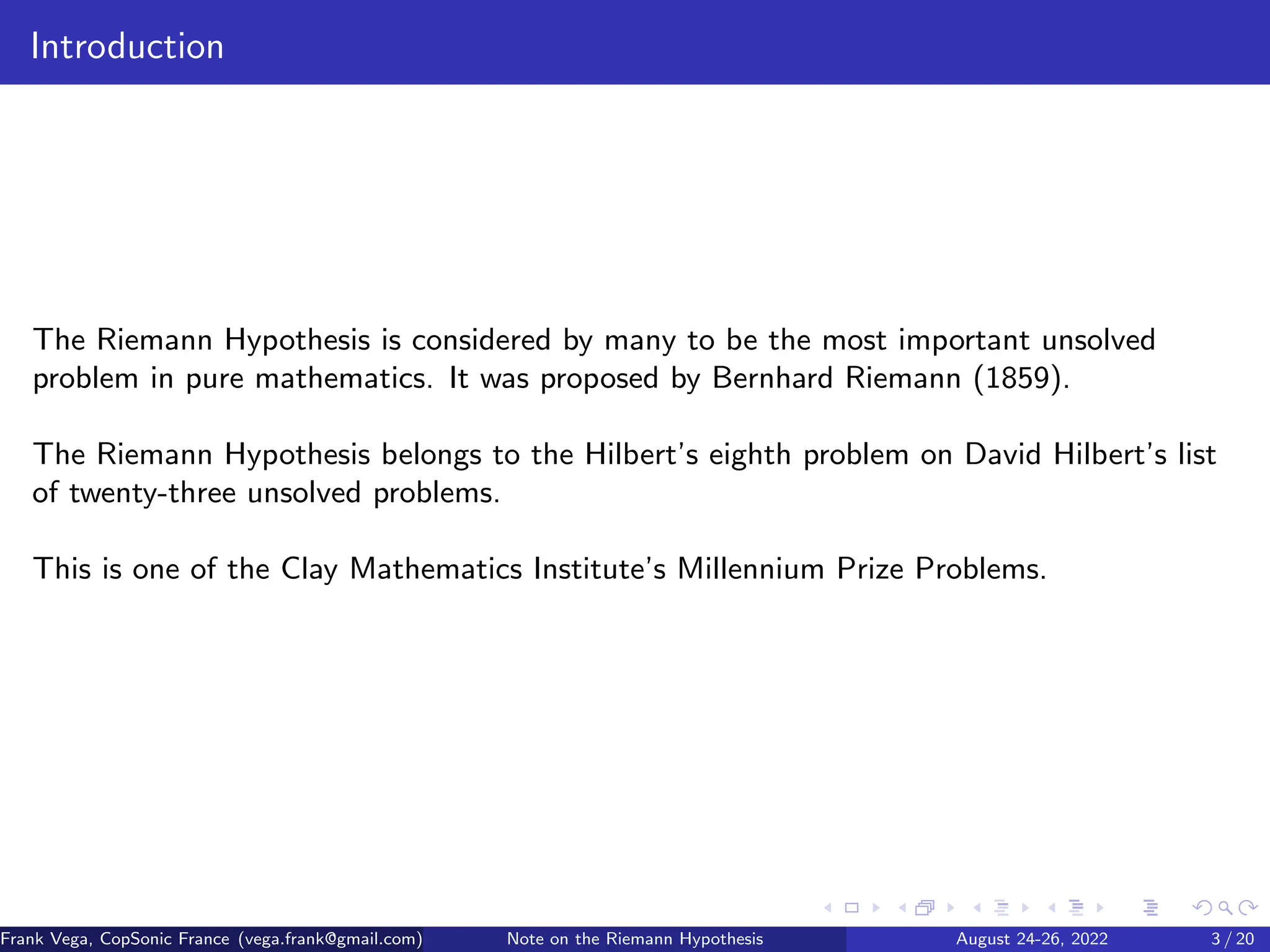 Introduction
The Riemann Hypothesis is considered by many to be the most important unsolved
problem in pure mathematics. It was proposed by Bernhard Riemann (1859).
The Riemann Hypothesis belongs to the Hilbert’s eighth problem on David Hilbert’s list
of twenty-three unsolved problems.
This is one of the Clay Mathematics Institute’s Millennium Prize Problems.
Frank Vega, CopSonic France (vega.frank@gmail.com) Note on the Riemann Hypothesis August 24-26, 2022 3 / 20
 