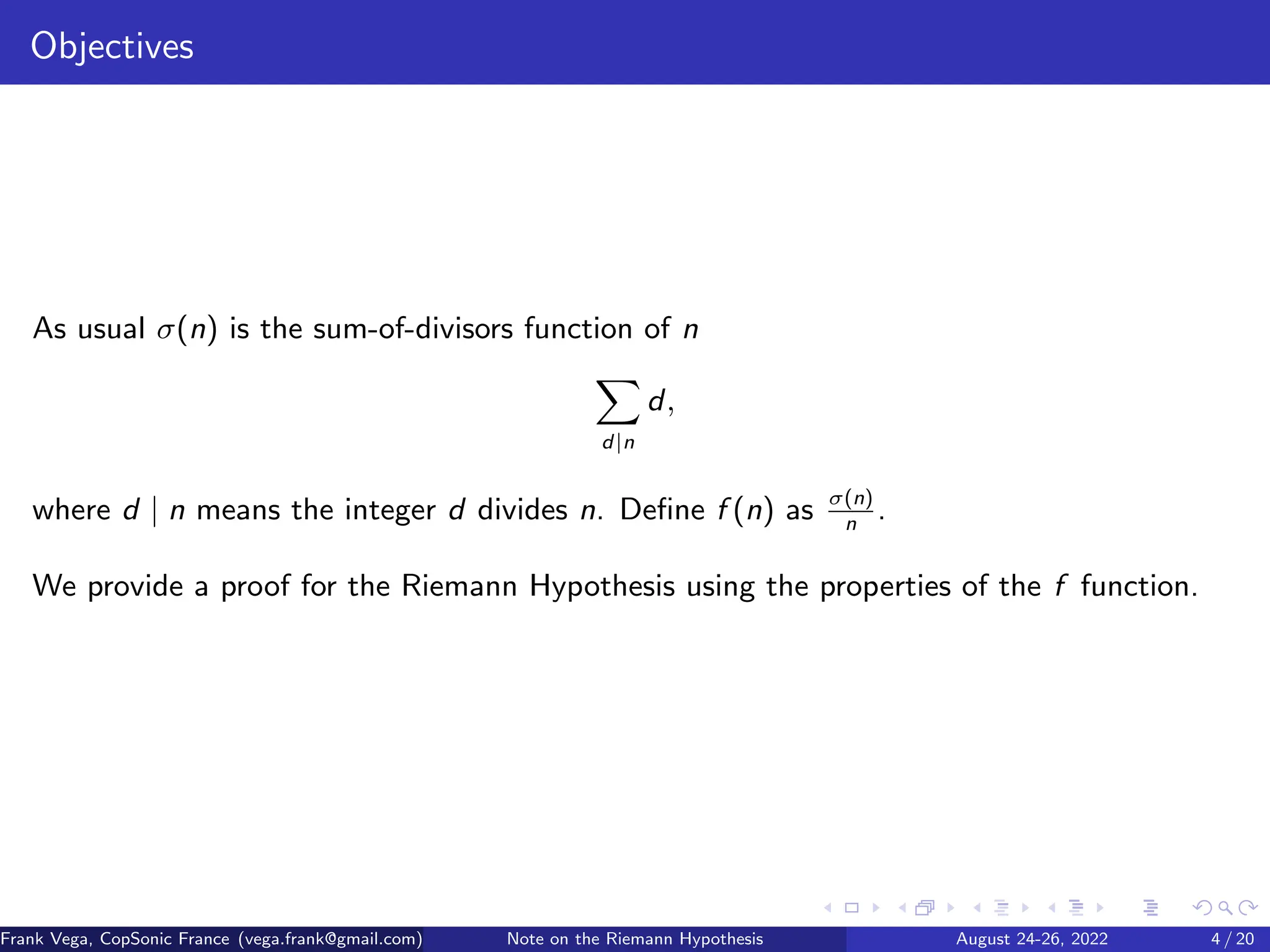 Objectives
As usual σ(n) is the sum-of-divisors function of n
X
d|n
d,
where d | n means the integer d divides n. Define f (n) as σ(n)
n
.
We provide a proof for the Riemann Hypothesis using the properties of the f function.
Frank Vega, CopSonic France (vega.frank@gmail.com) Note on the Riemann Hypothesis August 24-26, 2022 4 / 20
 