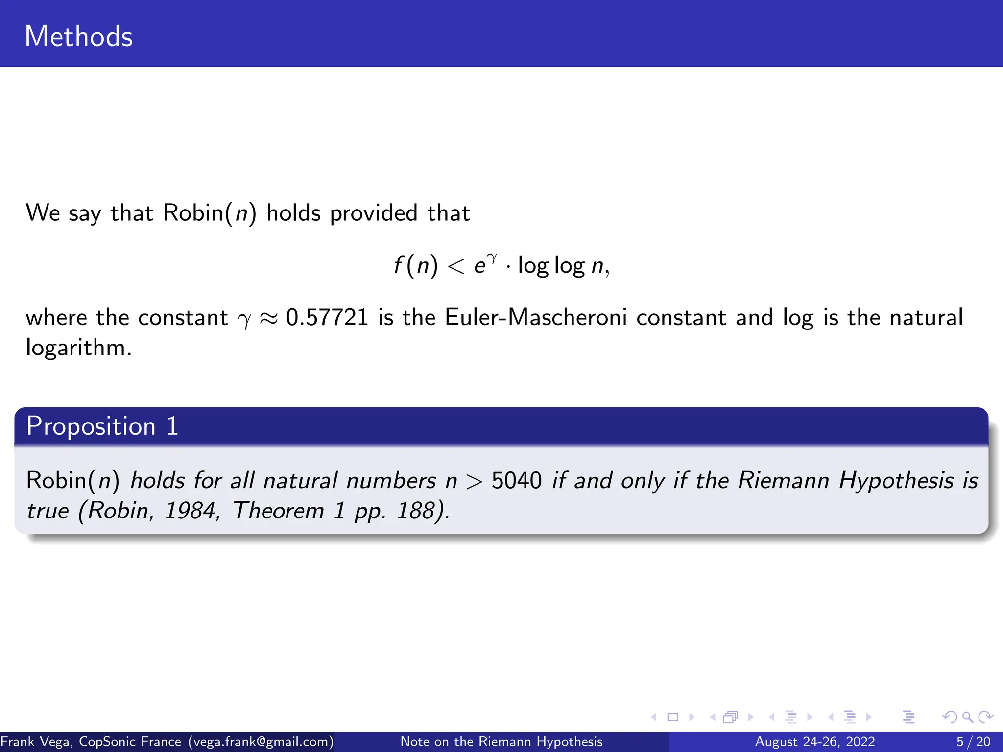 Methods
We say that Robin(n) holds provided that
f (n) < eγ
· log log n,
where the constant γ ≈ 0.57721 is the Euler-Mascheroni constant and log is the natural
logarithm.
Proposition 1
Robin(n) holds for all natural numbers n > 5040 if and only if the Riemann Hypothesis is
true (Robin, 1984, Theorem 1 pp. 188).
Frank Vega, CopSonic France (vega.frank@gmail.com) Note on the Riemann Hypothesis August 24-26, 2022 5 / 20
 