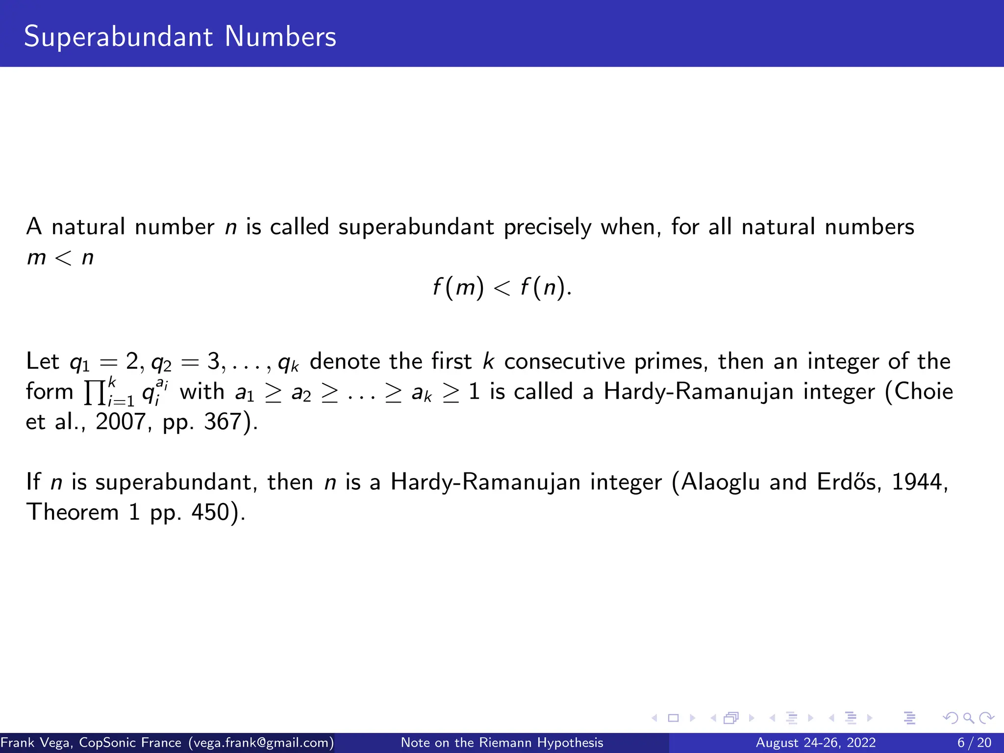 Superabundant Numbers
A natural number n is called superabundant precisely when, for all natural numbers
m < n
f (m) < f (n).
Let q1 = 2, q2 = 3, . . . , qk denote the first k consecutive primes, then an integer of the
form
Qk
i=1 qai
i with a1 ≥ a2 ≥ . . . ≥ ak ≥ 1 is called a Hardy-Ramanujan integer (Choie
et al., 2007, pp. 367).
If n is superabundant, then n is a Hardy-Ramanujan integer (Alaoglu and Erdős, 1944,
Theorem 1 pp. 450).
Frank Vega, CopSonic France (vega.frank@gmail.com) Note on the Riemann Hypothesis August 24-26, 2022 6 / 20
 