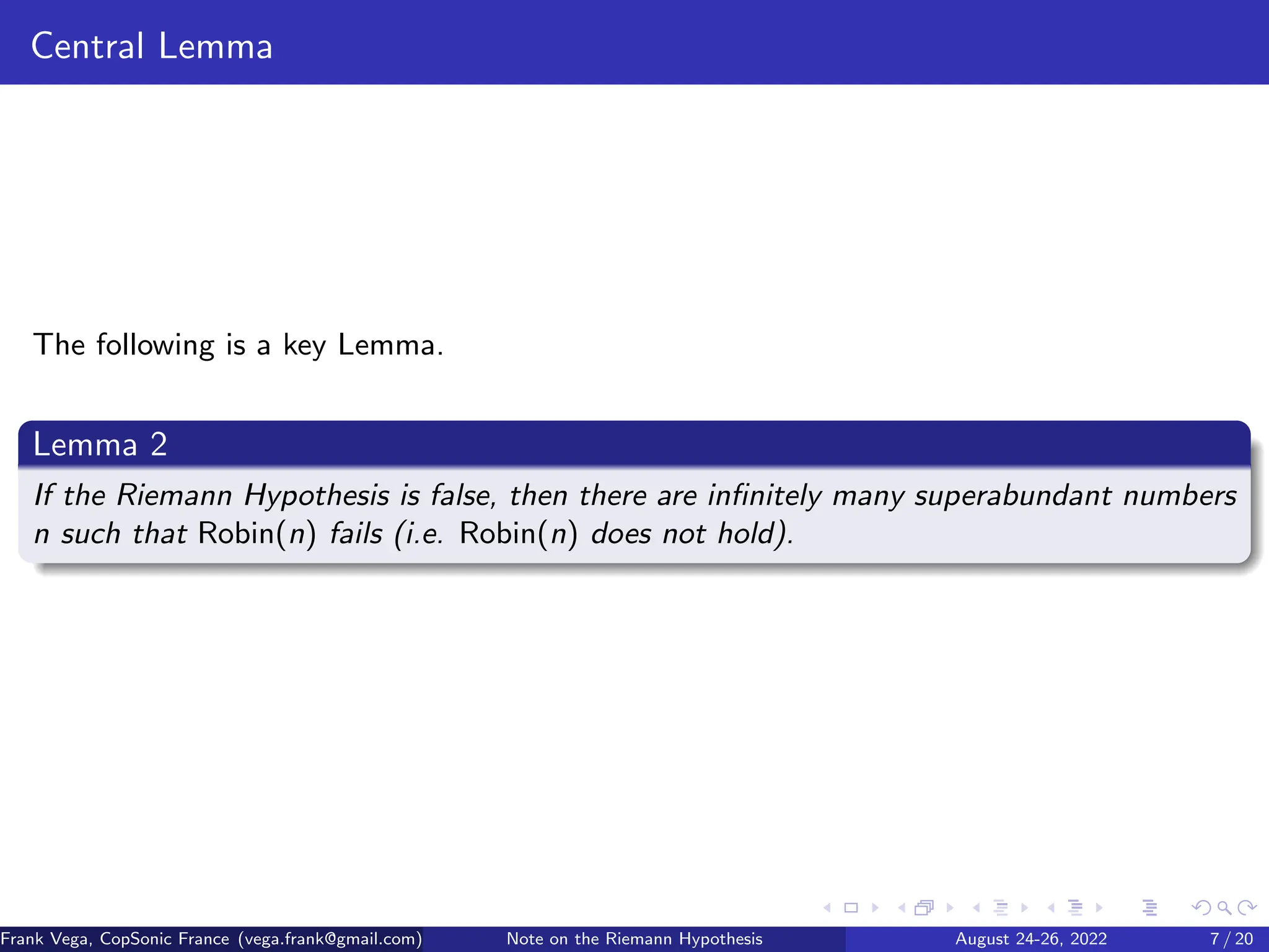 Central Lemma
The following is a key Lemma.
Lemma 2
If the Riemann Hypothesis is false, then there are infinitely many superabundant numbers
n such that Robin(n) fails (i.e. Robin(n) does not hold).
Frank Vega, CopSonic France (vega.frank@gmail.com) Note on the Riemann Hypothesis August 24-26, 2022 7 / 20
 