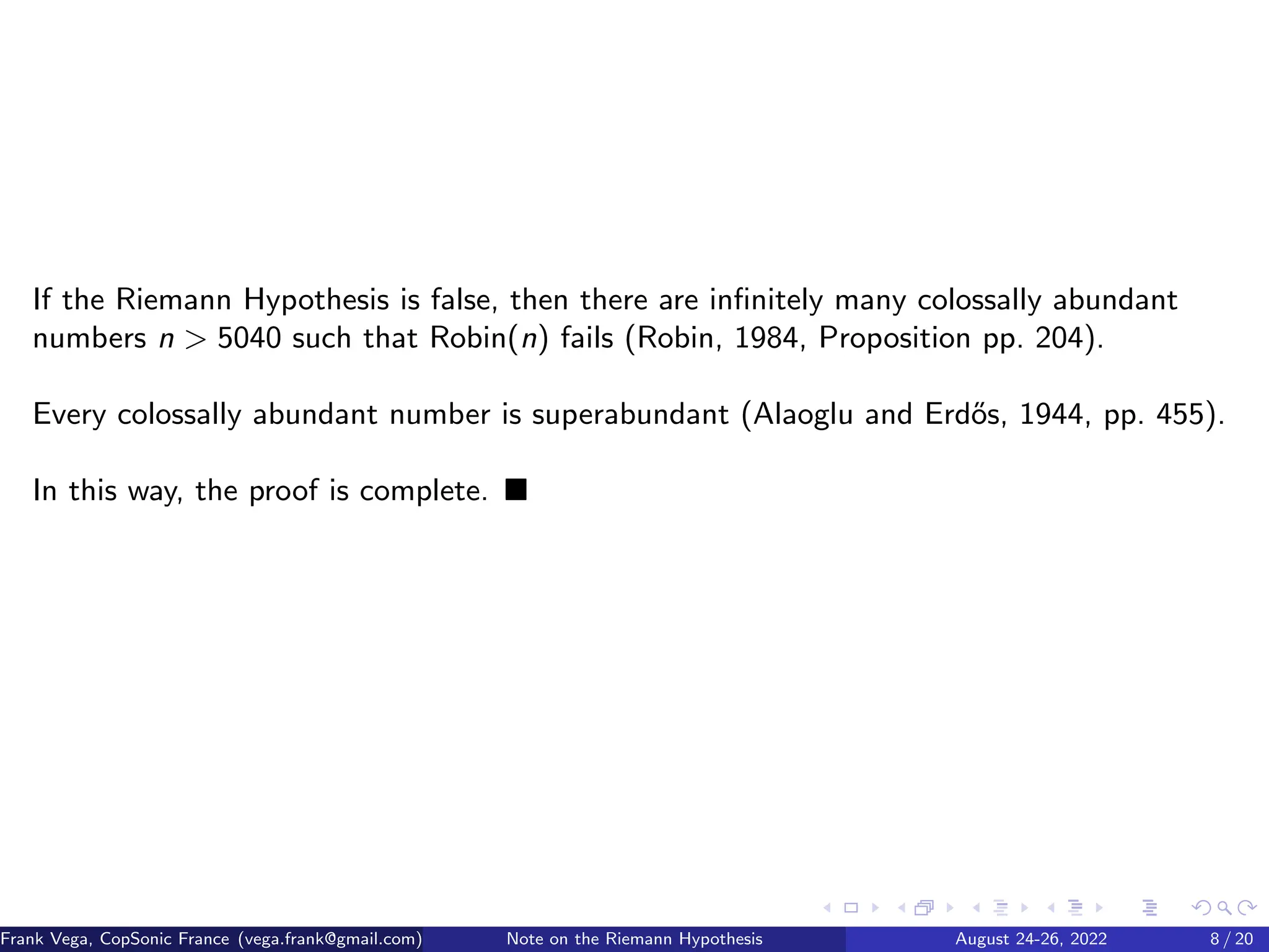 If the Riemann Hypothesis is false, then there are infinitely many colossally abundant
numbers n > 5040 such that Robin(n) fails (Robin, 1984, Proposition pp. 204).
Every colossally abundant number is superabundant (Alaoglu and Erdős, 1944, pp. 455).
In this way, the proof is complete. ■
Frank Vega, CopSonic France (vega.frank@gmail.com) Note on the Riemann Hypothesis August 24-26, 2022 8 / 20
 