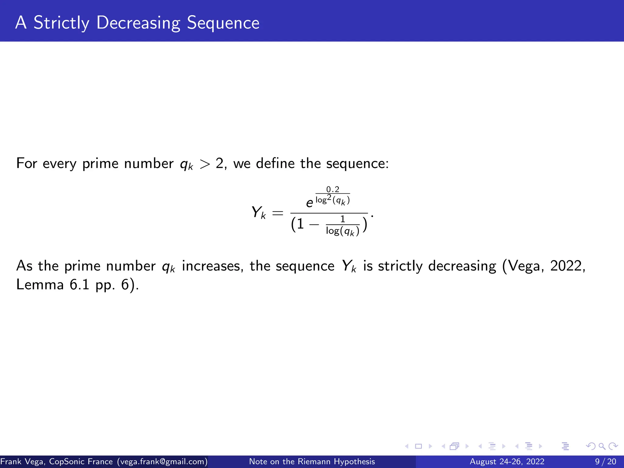 A Strictly Decreasing Sequence
For every prime number qk > 2, we define the sequence:
Yk =
e
0.2
log2(qk )
(1 − 1
log(qk )
)
.
As the prime number qk increases, the sequence Yk is strictly decreasing (Vega, 2022,
Lemma 6.1 pp. 6).
Frank Vega, CopSonic France (vega.frank@gmail.com) Note on the Riemann Hypothesis August 24-26, 2022 9 / 20
 