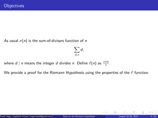 Objectives
As usual σ(n) is the sum-of-divisors function of n
X
d|n
d,
where d | n means the integer d divides n. Define f (n) as σ(n)
n
.
We provide a proof for the Riemann Hypothesis using the properties of the f function.
Frank Vega, CopSonic France (vega.frank@gmail.com) Note on the Riemann Hypothesis August 24-26, 2022 4 / 20
 