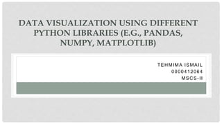 DATA VISUALIZATION USING DIFFERENT
PYTHON LIBRARIES (E.G., PANDAS,
NUMPY, MATPLOTLIB)
TEHMIMA ISMAIL
0000412064
MSCS-II
 