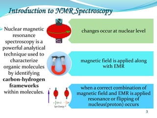 Introduction to NMR Spectroscopy
 Nuclear magnetic
resonance
spectroscopy is a
powerful analytical
technique used to
characterize
organic molecules
by identifying
carbon-hydrogen
frameworks
within molecules.
changes occur at nuclear level
magnetic field is applied along
with EMR
when a correct combination of
magnetic field and EMR is applied
resonance or flipping of
nucleus(proton) occurs
3
 