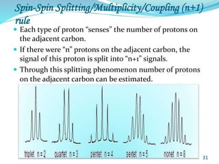Spin-Spin Splitting/Multiplicity/Coupling (n+1)
rule
 Each type of proton “senses” the number of protons on
the adjacent carbon.
 If there were “n” protons on the adjacent carbon, the
signal of this proton is split into “n+1” signals.
 Through this splitting phenomenon number of protons
on the adjacent carbon can be estimated.
31
 