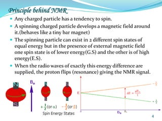 Principle behind NMR
 Any charged particle has a tendency to spin.
 A spinning charged particle develops a magnetic field around
it.(behaves like a tiny bar magnet)
 The spinning particle can exist in 2 different spin states of
equal energy but in the presence of external magnetic field
one spin state is of lower energy(G.S) and the other is of high
energy(E.S).
 When the radio waves of exactly this energy difference are
supplied, the proton flips (resonance) giving the NMR signal.
4
 