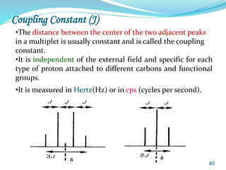 40
Coupling Constant (J)
•The distance between the center of the two adjacent peaks
in a multiplet is usually constant and is called the coupling
constant.
•It is independent of the external field and specific for each
type of proton attached to different carbons and functional
groups.
•It is measured in Hertz(Hz) or in cps (cycles per second).
δ δ
 