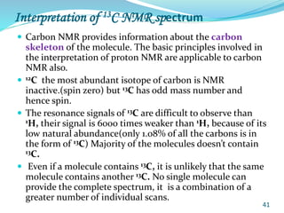 Interpretation of 13C NMR spectrum
 Carbon NMR provides information about the carbon
skeleton of the molecule. The basic principles involved in
the interpretation of proton NMR are applicable to carbon
NMR also.
 12C the most abundant isotope of carbon is NMR
inactive.(spin zero) but 13C has odd mass number and
hence spin.
 The resonance signals of 13C are difficult to observe than
1H, their signal is 6000 times weaker than 1H, because of its
low natural abundance(only 1.08% of all the carbons is in
the form of 13C) Majority of the molecules doesn’t contain
13C.
 Even if a molecule contains 13C, it is unlikely that the same
molecule contains another 13C. No single molecule can
provide the complete spectrum, it is a combination of a
greater number of individual scans.
41
 