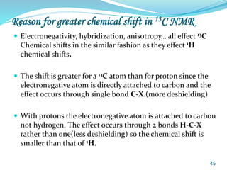 Reason for greater chemical shift in 13C NMR
 Electronegativity, hybridization, anisotropy… all effect 13C
Chemical shifts in the similar fashion as they effect 1H
chemical shifts.
 The shift is greater for a 13C atom than for proton since the
electronegative atom is directly attached to carbon and the
effect occurs through single bond C-X.(more deshielding)
 With protons the electronegative atom is attached to carbon
not hydrogen. The effect occurs through 2 bonds H-C-X
rather than one(less deshielding) so the chemical shift is
smaller than that of 1H.
45
 