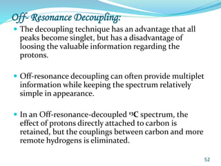 Off- Resonance Decoupling:
 The decoupling technique has an advantage that all
peaks become singlet, but has a disadvantage of
loosing the valuable information regarding the
protons.
 Off-resonance decoupling can often provide multiplet
information while keeping the spectrum relatively
simple in appearance.
 In an Off-resonance-decoupled 13C spectrum, the
effect of protons directly attached to carbon is
retained, but the couplings between carbon and more
remote hydrogens is eliminated.
52
 