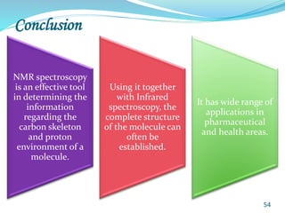 Conclusion
NMR spectroscopy
is an effective tool
in determining the
information
regarding the
carbon skeleton
and proton
environment of a
molecule.
Using it together
with Infrared
spectroscopy, the
complete structure
of the molecule can
often be
established.
It has wide range of
applications in
pharmaceutical
and health areas.
54
 