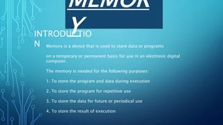 MEMOR
Y
INTRODUCTIO
N Memory is a device that is used to store data or programs
on a temporary or permanent basis for use in an electronic digital
computer.
The memory is needed for the following purposes:
1. To store the program and data during execution
2. To store the program for repetitive use
3. To store the data for future or periodical use
4. To store the result of execution
 