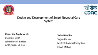 Design and Development of Smart Neonatal Care
System
Under the Guidance of:
Dr. Jaspal Singh
Joint Director & Head
ACSD,CDAC- Mohali
Submitted By:
Sajjan Kumar
M .Tech-Embedded system
CDAC Mohali
 